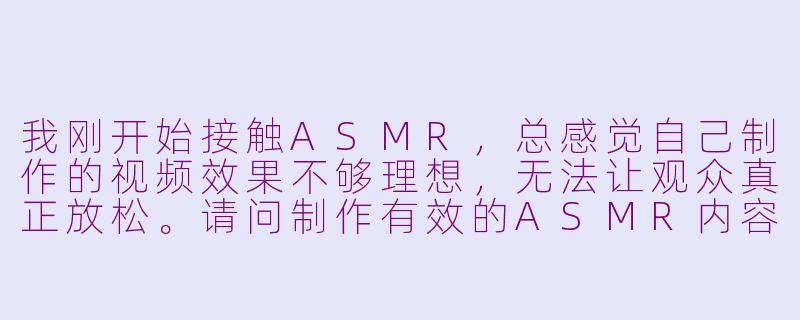 我刚开始接触ASMR，总感觉自己制作的视频效果不够理想，无法让观众真正放松。请问制作有效的ASMR内容需要注意哪些关键要素？-怎么asmr