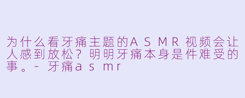为什么看牙痛主题的ASMR视频会让人感到放松？明明牙痛本身是件难受的事。-牙痛asmr