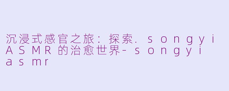 沉浸式感官之旅：探索.songyiASMR的治愈世界-songyi asmr
