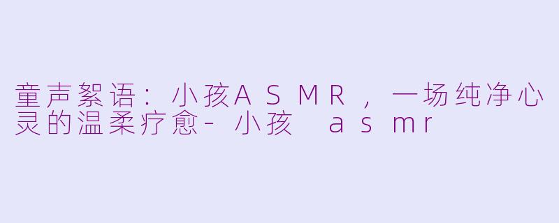 童声絮语：小孩ASMR，一场纯净心灵的温柔疗愈-小孩 asmr