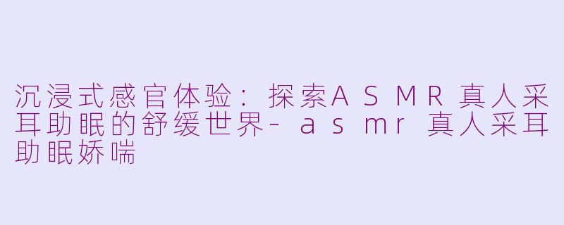 沉浸式感官体验:探索ASMR真人采耳助眠的舒缓世界-asmr真人采耳助眠娇喘