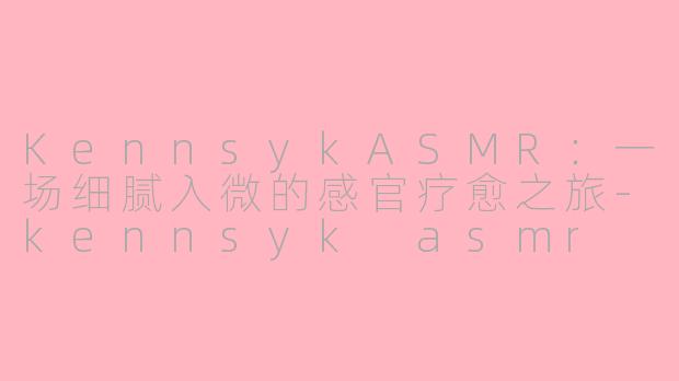 KennsykASMR：一场细腻入微的感官疗愈之旅-kennsyk asmr