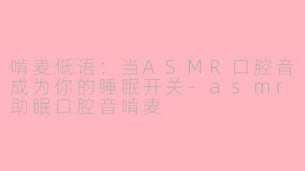 啃麦低语：当ASMR口腔音成为你的睡眠开关-asmr助眠口腔音啃麦