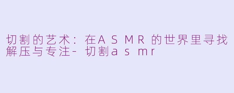 切割的艺术：在ASMR的世界里寻找解压与专注-切割asmr