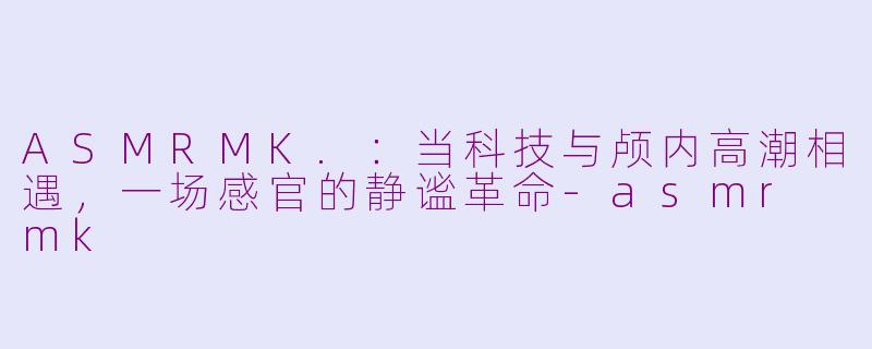 ASMRMK.:当科技与颅内高潮相遇,一场感官的静谧革命-asmr mk