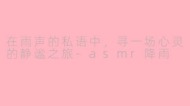 在雨声的私语中，寻一场心灵的静谧之旅-asmr降雨