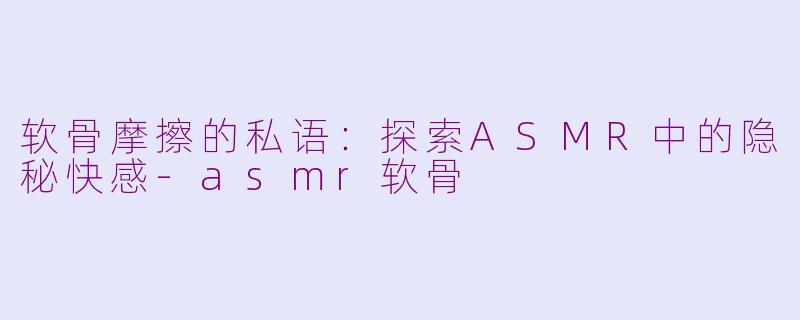 软骨摩擦的私语：探索ASMR中的隐秘快感-asmr软骨