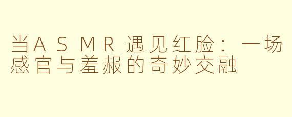当ASMR遇见红脸:一场感官与羞赧的奇妙交融