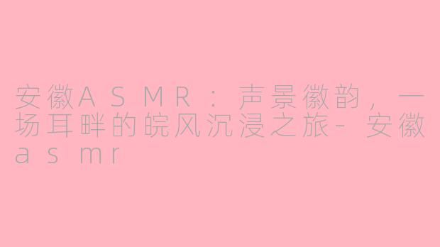 安徽ASMR：声景徽韵，一场耳畔的皖风沉浸之旅-安徽asmr