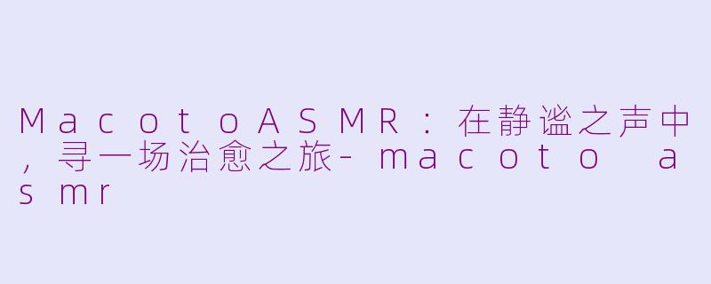 MacotoASMR：在静谧之声中，寻一场治愈之旅-macoto asmr