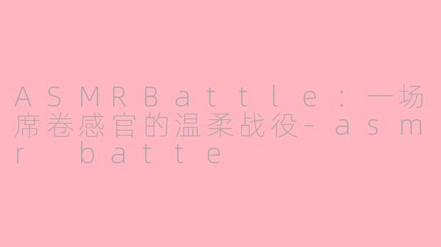 ASMRBattle：一场席卷感官的温柔战役-asmr batte