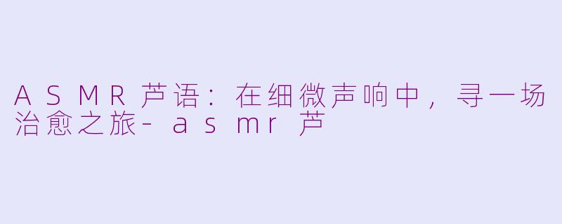 ASMR芦语:在细微声响中,寻一场治愈之旅-asmr芦