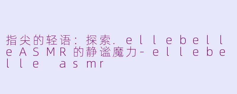 指尖的轻语:探索.ellebelleASMR的静谧魔力-ellebelle asmr