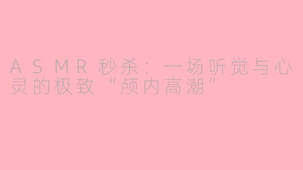 ASMR秒杀：一场听觉与心灵的极致“颅内高潮”