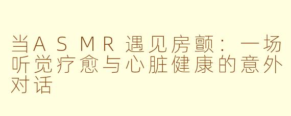 当ASMR遇见房颤：一场听觉疗愈与心脏健康的意外对话