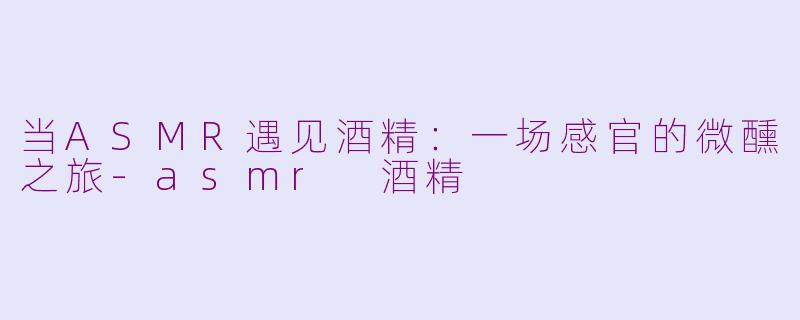 当ASMR遇见酒精：一场感官的微醺之旅-asmr 酒精