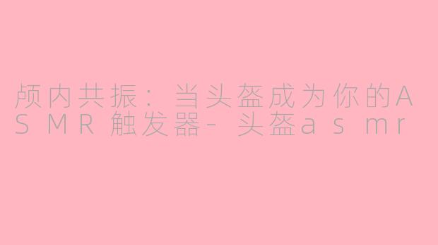 颅内共振：当头盔成为你的ASMR触发器-头盔asmr