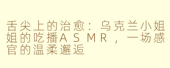 舌尖上的治愈:乌克兰小姐姐的吃播ASMR,一场感官的温柔邂逅
