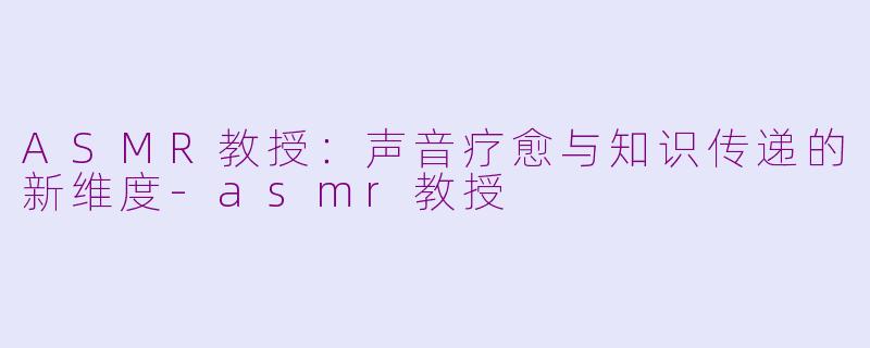 ASMR教授:声音疗愈与知识传递的新维度-asmr教授