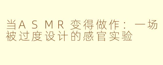 当ASMR变得做作:一场被过度设计的感官实验