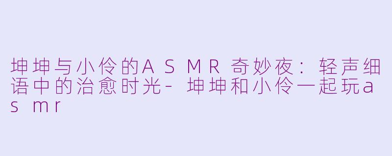 坤坤与小伶的ASMR奇妙夜：轻声细语中的治愈时光-坤坤和小伶一起玩asmr