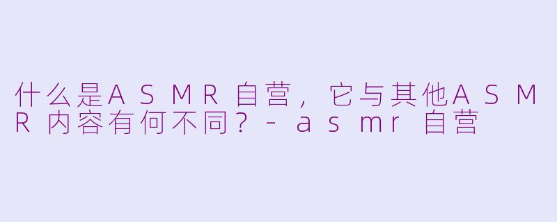 什么是ASMR自营,它与其他ASMR内容有何不同?-asmr自营