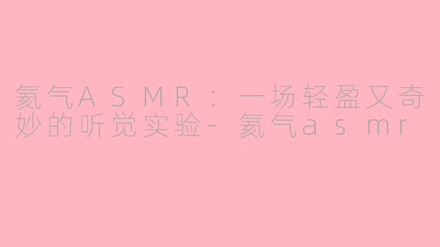 氦气ASMR:一场轻盈又奇妙的听觉实验-氦气asmr