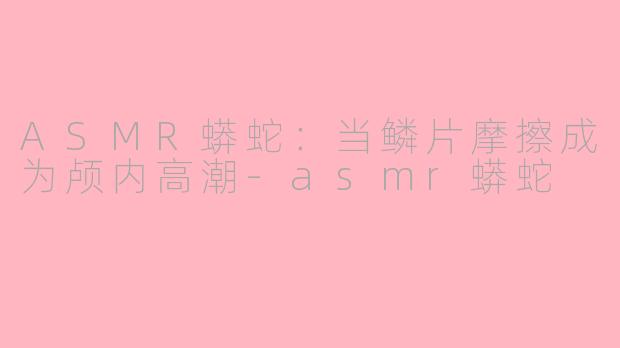 ASMR蟒蛇:当鳞片摩擦成为颅内高潮-asmr蟒蛇