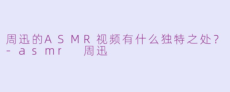 周迅的ASMR视频有什么独特之处？-asmr 周迅