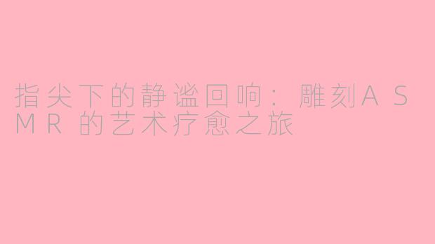 指尖下的静谧回响:雕刻ASMR的艺术疗愈之旅