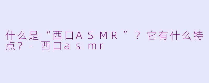 什么是“西口ASMR”?它有什么特点?-西口asmr