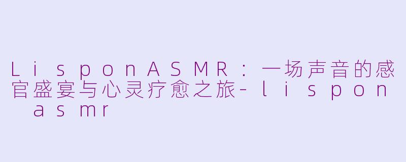 LisponASMR:一场声音的感官盛宴与心灵疗愈之旅-lispon asmr
