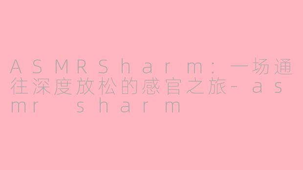 ASMRSharm:一场通往深度放松的感官之旅-asmr sharm