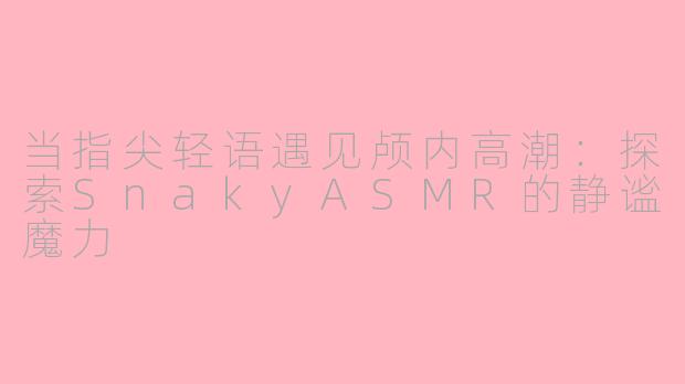 当指尖轻语遇见颅内高潮：探索SnakyASMR的静谧魔力