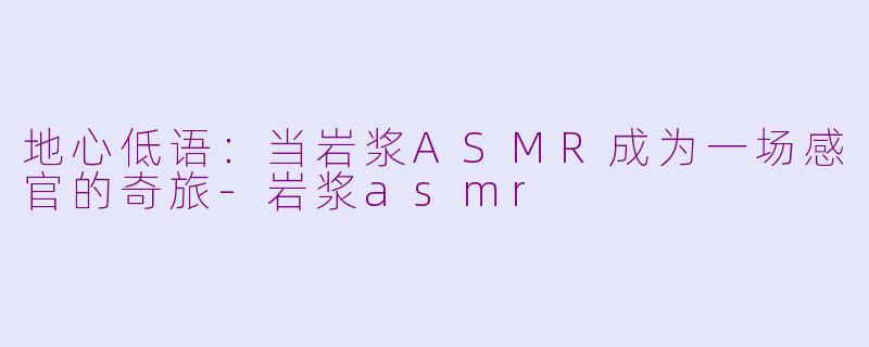 地心低语：当岩浆ASMR成为一场感官的奇旅
