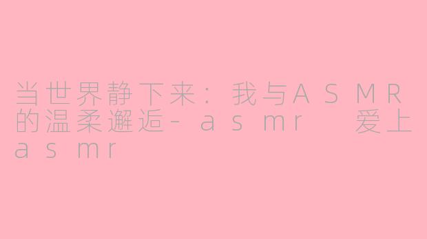 当世界静下来:我与ASMR的温柔邂逅-asmr 爱上asmr