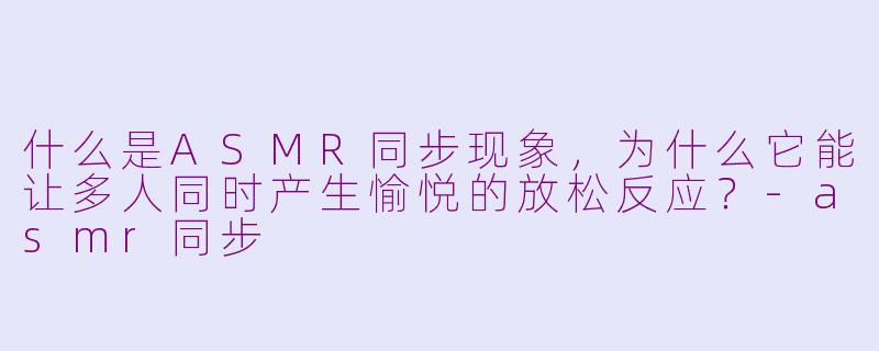 什么是ASMR同步现象，为什么它能让多人同时产生愉悦的放松反应？-asmr同步