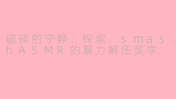 破碎的宁静:探索.smashASMR的暴力解压美学