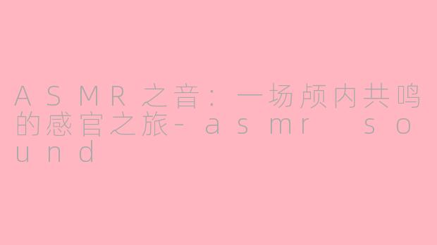 ASMR之音:一场颅内共鸣的感官之旅-asmr sound