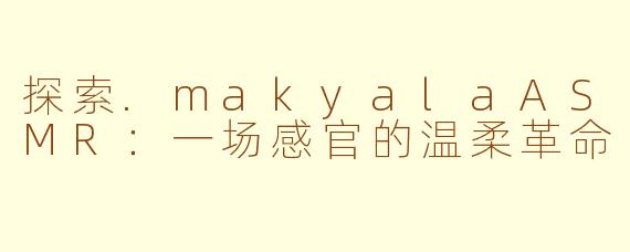 探索.makyalaASMR:一场感官的温柔革命
