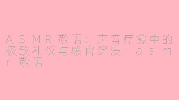 ASMR敬语：声音疗愈中的极致礼仪与感官沉浸-asmr敬语