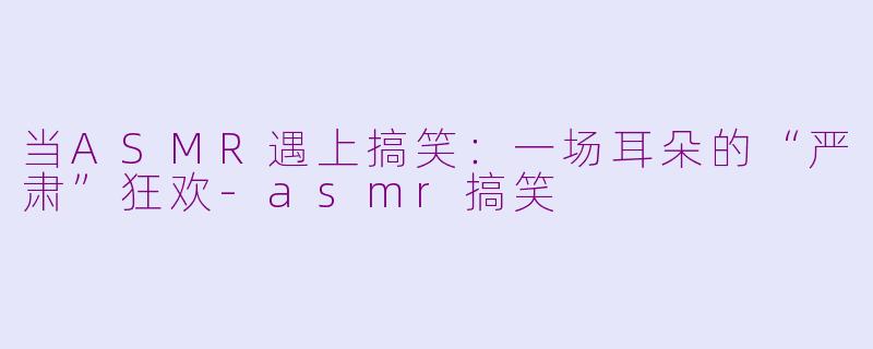 当ASMR遇上搞笑:一场耳朵的“严肃”狂欢-asmr搞笑
