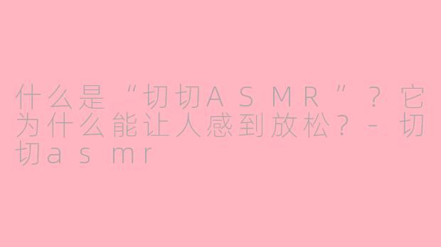 什么是“切切ASMR”?它为什么能让人感到放松?-切切asmr