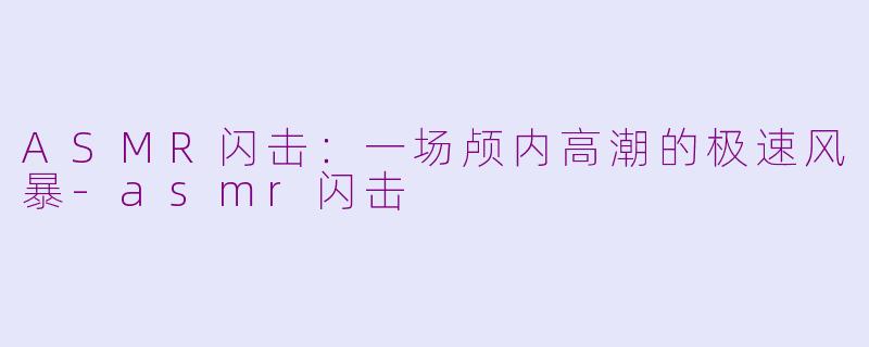 ASMR闪击：一场颅内高潮的极速风暴-asmr闪击