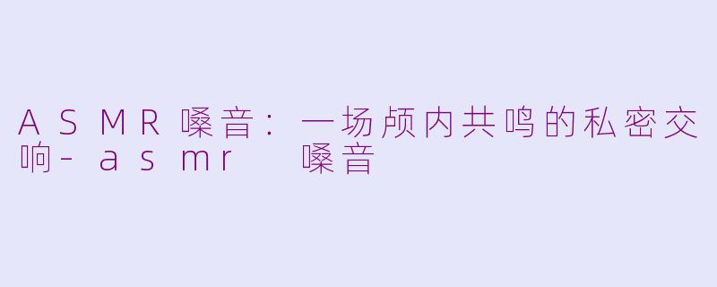ASMR嗓音：一场颅内共鸣的私密交响-asmr 嗓音