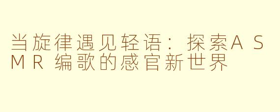 当旋律遇见轻语：探索ASMR编歌的感官新世界