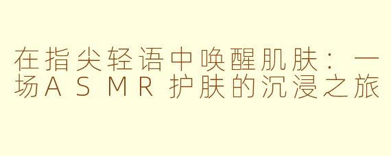 在指尖轻语中唤醒肌肤：一场ASMR护肤的沉浸之旅