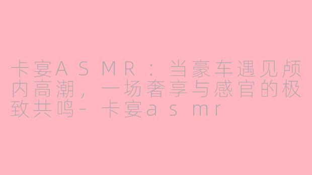 卡宴ASMR:当豪车遇见颅内高潮,一场奢享与感官的极致共鸣-卡宴asmr
