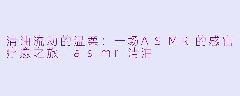 清油流动的温柔：一场ASMR的感官疗愈之旅-asmr清油