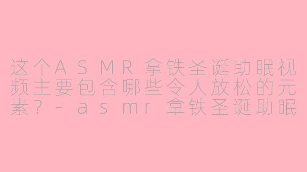 这个ASMR拿铁圣诞助眠视频主要包含哪些令人放松的元素？-asmr拿铁圣诞助眠视频